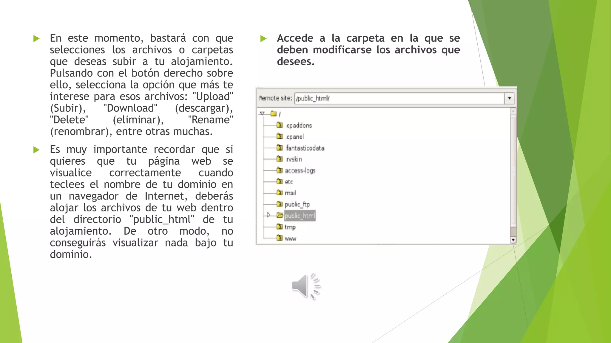  En este momento, bastará con que
selecciones los archivos o carpetas
que deseas subir a tu alojamiento.
Pulsando con el botón derecho sobre
ello, selecciona la opción que más te
interese para esos archivos: "Upload"
(Subir), "Download" (descargar),
"Delete" (eliminar), "Rename"
(renombrar), entre otras muchas.
 Es muy importante recordar que si
quieres que tu página web se
visualice correctamente cuando
teclees el nombre de tu dominio en
un navegador de Internet, deberás
alojar los archivos de tu web dentro
del directorio "public_html" de tu
alojamiento. De otro modo, no
conseguirás visualizar nada bajo tu
dominio.
 Accede a la carpeta en la que se
deben modificarse los archivos que
desees.
 