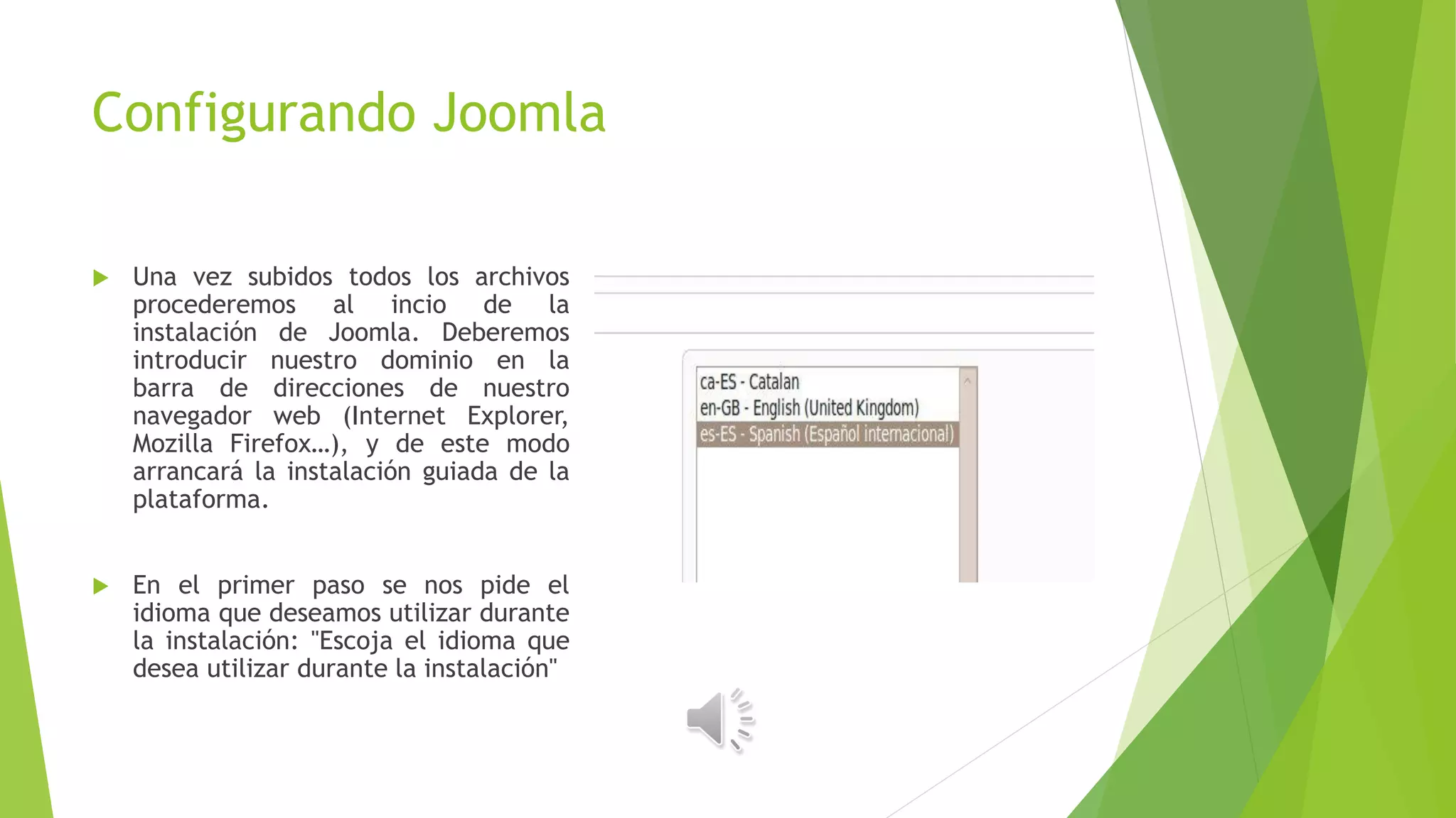 Configurando Joomla
 Una vez subidos todos los archivos
procederemos al incio de la
instalación de Joomla. Deberemos
introducir nuestro dominio en la
barra de direcciones de nuestro
navegador web (Internet Explorer,
Mozilla Firefox…), y de este modo
arrancará la instalación guiada de la
plataforma.
 En el primer paso se nos pide el
idioma que deseamos utilizar durante
la instalación: "Escoja el idioma que
desea utilizar durante la instalación"
 