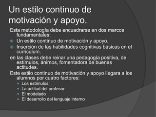 Un estilo continuo de
motivación y apoyo.
Esta metodología debe encuadrarse en dos marcos
fundamentales:
 Un estilo continuo de motivación y apoyo.
 Inserción de las habilidades cognitivas básicas en el
curriculum.
en las clases debe reinar una pedagogía positiva, de
estímulos, ánimos, fomentadora de buenas
actitudes.
Este estilo continuo de motivación y apoyo llegara a los
alumnos por cuatro factores:
 Los estímulos
 La actitud del profesor
 El modelado
 El desarrollo del lenguaje interno
 