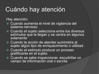 Cuándo hay atención
Hay atención:
 Cuando aumenta el nivel de vigilancia del
sistema nervioso
 Cuando el sujeto selecciona entre los diversos
estímulos que le llegan y se centra en algunos
solamente
 Cuando la acción de atender suministra al
sujeto algún tipo de enriquecimiento o utilidad
 Cuando el estimulo produce un proceso
gratificante en el sujeto
 Cuando se sabe inspeccionar, escudriñar un
campo de información oral o escrita.
 
