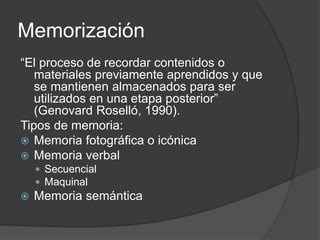 Memorización
“El proceso de recordar contenidos o
materiales previamente aprendidos y que
se mantienen almacenados para ser
utilizados en una etapa posterior”
(Genovard Roselló, 1990).
Tipos de memoria:
 Memoria fotográfica o icónica
 Memoria verbal
 Secuencial
 Maquinal
 Memoria semántica
 