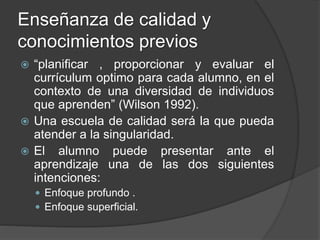 Enseñanza de calidad y
conocimientos previos
 “planificar , proporcionar y evaluar el
currículum optimo para cada alumno, en el
contexto de una diversidad de individuos
que aprenden” (Wilson 1992).
 Una escuela de calidad será la que pueda
atender a la singularidad.
 El alumno puede presentar ante el
aprendizaje una de las dos siguientes
intenciones:
 Enfoque profundo .
 Enfoque superficial.
 