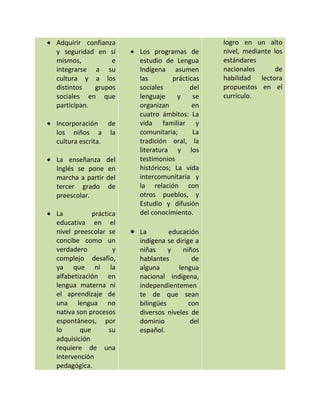 Adquirir confianza                              logro en un alto
y seguridad en sí       Los programas de        nivel, mediante los
mismos,          e      estudio de Lengua       estándares
integrarse a su         Indígena asumen         nacionales       de
cultura y a los         las        prácticas    habilidad lectora
distintos   grupos      sociales         del    propuestos en el
sociales en que         lenguaje     y    se    currículo.
participan.             organizan         en
                        cuatro ámbitos: La
Incorporación de        vida familiar y
los niños a la          comunitaria;      La
cultura escrita.        tradición oral, la
                        literatura y los
La enseñanza      del   testimonios
Inglés se pone    en    históricos; La vida
marcha a partir   del   intercomunitaria y
tercer grado      de    la relación con
preescolar.             otros pueblos, y
                        Estudio y difusión
La          práctica    del conocimiento.
educativa en el
nivel preescolar se     La        educación
concibe como un         indígena se dirige a
verdadero          y    niñas     y    niños
complejo desafío,       hablantes         de
ya que ni la            alguna       lengua
alfabetización en       nacional indígena,
lengua materna ni       independientemen
el aprendizaje de       te de que sean
una lengua no           bilingües        con
nativa son procesos     diversos niveles de
espontáneos, por        dominio           del
lo      que       su    español.
adquisición
requiere de una
intervención
pedagógica.
 