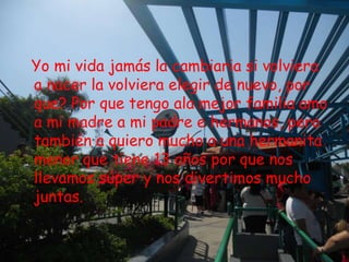 Yo mi vida jamás la cambiaria si volviera
a nacer la volviera elegir de nuevo, por
que? Por que tengo ala mejor familia amo
a mi madre a mi padre e hermanos, pero
también a quiero mucho a una hermanita
menor que tiene 13 años por que nos
llevamos súper y nos divertimos mucho
juntas.
 