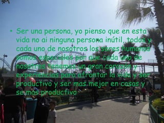 • Ser una persona, yo pienso que en esta
vida no ai ninguna persona inútil, todos y
cada uno de nosotros los seres humanos
somos especiales por que cada uno de
nosotros tenemos un gran corazón y
experiencias para afrontar la vida y ser
productivo y ser mas mejor en cosas y
se mas productivo.
 