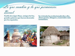 Lo que cambia y lo que permanece.
Becal.
Pueblo de origen Maya, antigua bel-ha,
grandes palacios que fueron destruido
por los españoles.
Su vivienda ha evolucionado día a día,
ahora guano, bloques y materiales más
resistentes.
 