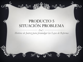 PRODUCTO 5 SITUACIÓN PROBLEMA Motivos de Juárez para promulgar las Leyes de Reforma 