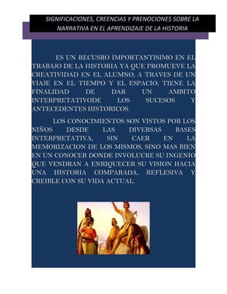 SIGNIFICACIONES, CREENCIAS Y PRENOCIONES SOBRE LA
       NARRATIVA EN EL APRENDIZAJE DE LA HISTORIA



      ES UN RECUSRO IMPORTANTISIMO EN EL
TRABAJO DE LA HISTORIA YA QUE PROMUEVE LA
CREATIVIDAD EN EL ALUMNO, A TRAVES DE UN
VIAJE EN EL TIEMPO Y EL ESPACIO; TIENE LA
FINALIDAD     DE    DAR     UN     AMBITO
INTERPRETATIVODE      LOS    SUCESOS    Y
ANTECEDENTES HISTORICOS.
      LOS CONOCIMIENTOS SON VISTOS POR LOS
NIÑOS     DESDE    LAS   DIVERSAS    BASES
INTERPRETATIVA,     SIN   CAER    EN    LA
MEMORIZACION DE LOS MISMOS, SINO MAS BIEN
EN UN CONOCER DONDE INVOLUCRE SU INGENIO
QUE VENDRAN A ENRIQUECER SU VISION HACIA
UNA HISTORIA COMPARADA, REFLESIVA Y
CREIBLE CON SU VIDA ACTUAL.
 