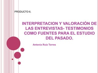 PRODUCTO 6. INTERPRETACION Y VALORACIÓN DE LAS ENTREVISTAS- TESTIMONIOS COMO FUENTES PARA EL ESTUDIO DEL PASADO. Antonia Ruiz Torres 
