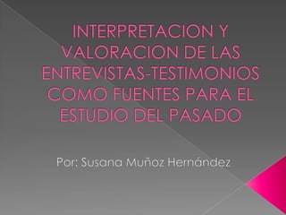 INTERPRETACION Y VALORACION DE LAS ENTREVISTAS-TESTIMONIOS COMO FUENTES PARA EL ESTUDIO DEL PASADO Por: Susana Muñoz Hernández 