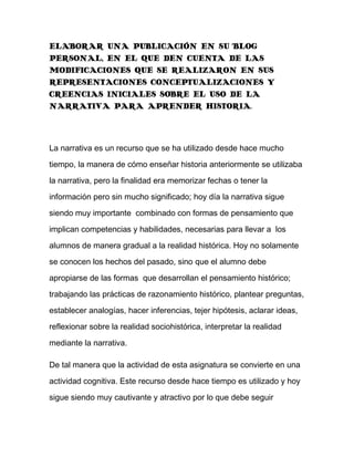 ELABORAR UNA PUBLICACIÓN EN SU BLOG PERSONAL, EN EL QUE DEN CUENTA DE LAS MODIFICACIONES QUE SE REALIZARON EN SUS REPRESENTACIONES CONCEPTUALIZACIONES Y CREENCIAS INICIALES SOBRE EL USO DE LA NARRATIVA PARA APRENDER HISTORIA.<br />La narrativa es un recurso que se ha utilizado desde hace mucho tiempo, la manera de cómo enseñar historia anteriormente se utilizaba la narrativa, pero la finalidad era memorizar fechas o tener la información pero sin mucho significado; hoy día la narrativa sigue siendo muy importante combinado con formas de pensamiento que implican competencias y habilidades, necesarias para llevar a los alumnos de manera gradual a la realidad histórica. Hoy no solamente se conocen los hechos del pasado, sino que el alumno debe apropiarse de las formas que desarrollan el pensamiento histórico; trabajando las prácticas de razonamiento histórico, plantear preguntas, establecer analogías, hacer inferencias, tejer hipótesis, aclarar ideas, reflexionar sobre la realidad sociohistórica, interpretar la realidad mediante la narrativa.<br />De tal manera que la actividad de esta asignatura se convierte en una actividad cognitiva. Este recurso desde hace tiempo es utilizado y hoy sigue siendo muy cautivante y atractivo por lo que debe seguir utilizándose para una mejor comunicación con el alumno y sobre todo para mejorar la calidad educativa.<br />