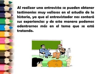     Al realizar una entrevista se pueden obtener testimonios muy valiosos en el estudio de la historia, ya que el entrevistador nos contará sus experiencias y de esta manera podemos adentrarnos más en el tema que se está tratando.