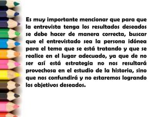     Es muy importante mencionar que para que la entrevista tenga los resultados deseados se debe hacer de manera correcta, buscar que el entrevistado sea la persona idónea para el tema que se está tratando y que se realice en el lugar adecuado, ya que de no ser así está estrategia no nos resultará provechosa en el estudio de la historia, sino que nos confundirá y no estaremos logrando los objetivos deseados.