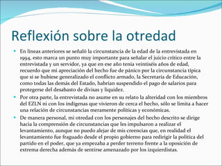 Reflexión sobre la otredad En líneas anteriores se señaló la circunstancia de la edad de la entrevistada en 1994, esto marca un punto muy importante para señalar el juicio crítico entre la entrevistada y un servidor, ya que en ese año tenía veintiséis años de edad, recuerdo que mi apreciación del hecho fue de pánico por la circunstancia típica que si se hubiese generalizado el conflicto armado, la Secretaría de Educación, como todas las demás del Estado, habrían suspendido el pago de salarios para protegerse del desabasto de divisas y liquidez. Por otra parte, la entrevistada no asume en su relato la alteridad con los miembros del EZLN ni con los indígenas que vivieron de cerca el hecho, sólo se limita a hacer una relación de circunstancias meramente políticas y económicas. De manera personal, mi otredad con los personajes del hecho descrito se dirige hacia la comprensión de circunstancias que les impulsaron a realizar el levantamiento, aunque no puedo alejar de mis creencias que, en realidad el levantamiento fue fraguado desde el propio gobierno para redirigir la política del partido en el poder, que ya empezaba a perder terreno frente a la oposición de extrema derecha además de sentirse amenazado por los izquierdistas. 