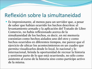 Reflexión sobre la simultaneidad Es impresionante, al menos para un servidor que, a pesar de saber que habían ocurrido los hechos descritos: el levantamiento armado y la aplicación del Tratado de Libre Comercio, no había reflexionado acerca de la simultaneidad de los hechos, es decir, en mi memoria coexistían como hechos aislados uno del otro y como hechos ocurridos en diferentes tiempos, me parece que el ejercicio de ubicar los acontecimientos en un cuadro que permita visualizarlos desde lo local, lo nacional y lo internacional, brinda la oportunidad de recrear la historia y sentirme parte de lo que está ocurriendo, no sólo como asistente al curso de la historia sino como partícipe activo de la misma. 
