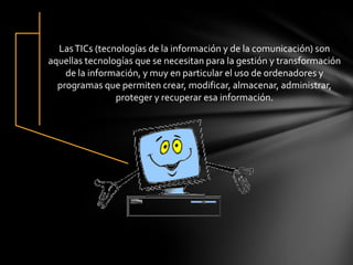 LasTICs (tecnologías de la información y de la comunicación) son
aquellas tecnologías que se necesitan para la gestión y transformación
de la información, y muy en particular el uso de ordenadores y
programas que permiten crear, modificar, almacenar, administrar,
proteger y recuperar esa información.
 
