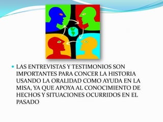LAS ENTREVISTAS Y TESTIMONIOS SON IMPORTANTES PARA CONCER LA HISTORIA USANDO LA ORALIDAD COMO AYUDA EN LA MISA, YA QUE APOYA AL CONOCIMIENTO DE HECHOS Y SITUACIONES OCURRIDOS EN EL PASADO
