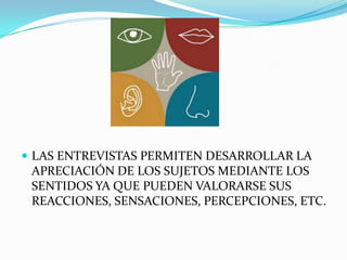 LAS ENTREVISTAS PERMITEN DESARROLLAR LA APRECIACIÓN DE LOS SUJETOS MEDIANTE LOS SENTIDOS YA QUE PUEDEN VALORARSE SUS REACCIONES, SENSACIONES, PERCEPCIONES, ETC. 