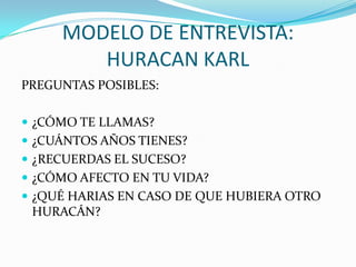 MODELO DE ENTREVISTA: HURACAN KARLPREGUNTAS POSIBLES:¿CÓMO TE LLAMAS?¿CUÁNTOS AÑOS TIENES?¿RECUERDAS EL SUCESO?¿CÓMO AFECTO EN TU VIDA?¿QUÉ HARIAS EN CASO DE QUE HUBIERA OTRO HURACÁN?