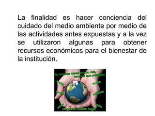 La finalidad es hacer conciencia del
cuidado del medio ambiente por medio de
las actividades antes expuestas y a la vez
se utilizaron algunas para obtener
recursos económicos para el bienestar de
la institución.
 