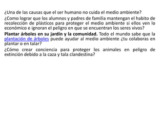 ¿Una de las causas que el ser humano no cuida el medio ambiente?
¿Como lograr que los alumnos y padres de familia mantengan el habito de
recolección de plásticos para proteger el medio ambiente si ellos ven lo
económico e ignoran el peligro en que se encuentran los seres vivos?
Plantar árboles en su jardín y la comunidad. Todo el mundo sabe que la
plantación de árboles puede ayudar al medio ambiente ¿tu colaboras en
plantar o en talar?
¿Cómo crear conciencia para proteger los animales en peligro de
extinción debido a la caza y tala clandestina?
 