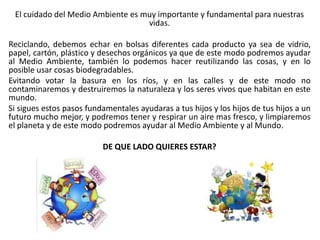 El cuidado del Medio Ambiente es muy importante y fundamental para nuestras
vidas.
Reciclando, debemos echar en bolsas diferentes cada producto ya sea de vidrio,
papel, cartón, plástico y desechos orgánicos ya que de este modo podremos ayudar
al Medio Ambiente, también lo podemos hacer reutilizando las cosas, y en lo
posible usar cosas biodegradables.
Evitando votar la basura en los ríos, y en las calles y de este modo no
contaminaremos y destruiremos la naturaleza y los seres vivos que habitan en este
mundo.
Si sigues estos pasos fundamentales ayudaras a tus hijos y los hijos de tus hijos a un
futuro mucho mejor, y podremos tener y respirar un aire mas fresco, y limpiaremos
el planeta y de este modo podremos ayudar al Medio Ambiente y al Mundo.
DE QUE LADO QUIERES ESTAR?
 