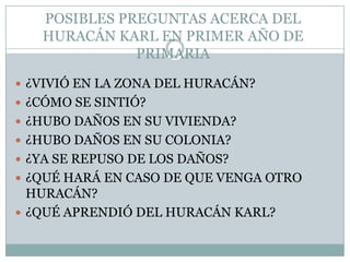 POSIBLES PREGUNTAS ACERCA DEL HURACÁN KARL EN PRIMER AÑO DE PRIMARIA ¿VIVIÓ EN LA ZONA DEL HURACÁN?¿CÓMO SE SINTIÓ?¿HUBO DAÑOS EN SU VIVIENDA?¿HUBO DAÑOS EN SU COLONIA?¿YA SE REPUSO DE LOS DAÑOS?¿QUÉ HARÁ EN CASO DE QUE VENGA OTRO HURACÁN?¿QUÉ APRENDIÓ DEL HURACÁN KARL?
