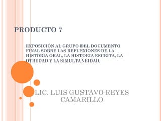 PRODUCTO 7 EXPOSICIÓN AL GRUPO DEL DOCUMENTO FINAL SOBRE LAS REFLEXIONES DE LA HISTORIA ORAL, LA HISTORIA ESCRITA, LA OTREDAD Y LA SIMULTANEIDAD. LIC. LUIS GUSTAVO REYES CAMARILLO 