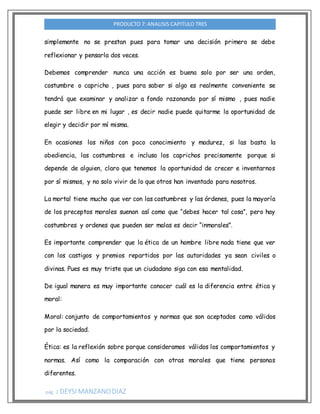 pág. 2 DEYSI MANZANODIAZ
PRODUCTO 7: ANALISIS CAPITULO TRES
simplemente no se prestan pues para tomar una decisión primero se debe
reflexionar y pensarla dos veces.
Debemos comprender nunca una acción es buena solo por ser una orden,
costumbre o capricho , pues para saber si algo es realmente conveniente se
tendrá que examinar y analizar a fondo razonando por sí mismo , pues nadie
puede ser libre en mi lugar , es decir nadie puede quitarme la oportunidad de
elegir y decidir por mí misma.
En ocasiones los niños con poco conocimiento y madurez, si las basta la
obediencia, las costumbres e incluso los caprichos precisamente porque si
depende de alguien, claro que tenemos la oportunidad de crecer e inventarnos
por sí mismos, y no solo vivir de lo que otros han inventado para nosotros.
La mortal tiene mucho que ver con las costumbres y las órdenes, pues la mayoría
de los preceptos morales suenan así como que “debes hacer tal cosa”, pero hay
costumbres y ordenes que pueden ser malas es decir “inmorales”.
Es importante comprender que la ética de un hombre libre nada tiene que ver
con los castigos y premios repartidos por las autoridades ya sean civiles o
divinas. Pues es muy triste que un ciudadano siga con esa mentalidad.
De igual manera es muy importante conocer cuál es la diferencia entre ética y
moral:
Moral: conjunto de comportamientos y normas que son aceptados como válidos
por la sociedad.
Ética: es la reflexión sobre porque consideramos válidos los comportamientos y
normas. Así como la comparación con otras morales que tiene personas
diferentes.
 