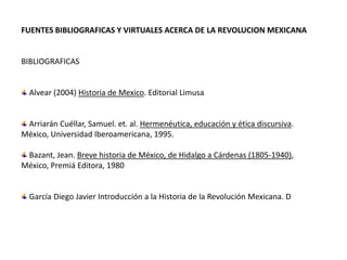  FUENTES BIBLIOGRAFICAS Y VIRTUALES ACERCA DE LA REVOLUCION MEXICANA  BIBLIOGRAFICAS  Alvear (2004) Historia de Mexico. Editorial Limusa   Arriarán Cuéllar, Samuel. et. al. Hermenéutica, educación y ética discursiva. México, Universidad Iberoamericana, 1995.  Bazant, Jean. Breve historia de México, de Hidalgo a Cárdenas (1805-1940), México, Premiá Editora, 1980   García Diego Javier Introducción a la Historia de la Revolución Mexicana. D 
