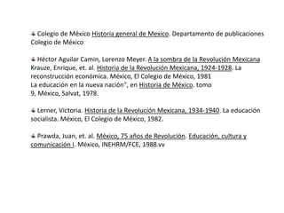 Colegio de México Historia general de Mexico. Departamento de publicaciones Colegio de México  Héctor Aguilar Camin, Lorenzo Meyer. A la sombra de la Revolución MexicanaKrauze, Enrique, et. al. Historia de la Revolución Mexicana, 1924-1928. La reconstrucción económica. México, El Colegio de México, 1981La educación en la nueva nación", en Historia de México. tomo 9, México, Salvat, 1978.  Lerner, Victoria. Historia de la Revolución Mexicana, 1934-1940. La educación socialista. México, El Colegio de México, 1982.  Prawda, Juan, et. al. México, 75 años de Revolución. Educación, cultura y comunicación I. México, INEHRM/FCE, 1988.vv 