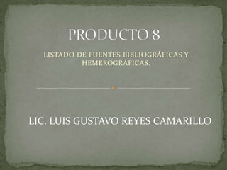 PRODUCTO 8 LISTADO DE FUENTES BIBLIOGRÁFICAS Y HEMEROGRÁFICAS. LIC. LUIS GUSTAVO REYES CAMARILLO 