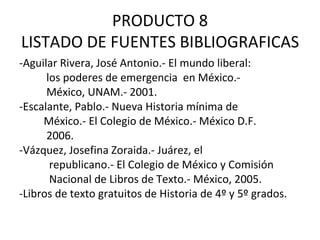 PRODUCTO 8 LISTADO DE FUENTES BIBLIOGRAFICAS -Aguilar Rivera, José Antonio.- El mundo liberal:  los poderes de emergencia  en México.-  México, UNAM.- 2001. -Escalante, Pablo.- Nueva Historia mínima de  México.- El Colegio de México.- México D.F.  2006.  -Vázquez, Josefina Zoraida.- Juárez, el  republicano.- El Colegio de México y Comisión Nacional de Libros de Texto.- México, 2005. -Libros de texto gratuitos de Historia de 4º y 5º grados. 