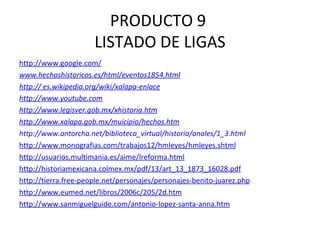 PRODUCTO 9  LISTADO DE LIGAS http://www.google.com/ www.hechoshistoricos.es/html/eventos1854.html http:// es.wikipedia.org/wiki/xalapa-enlace http://www.youtube.com http://www.legisver.gob.mx/xhistoria.htm http://www.xalapa.gob.mx/muicipio/hechos.htm http://www.antorcha.net/biblioteca_virtual/historia/anales/1_3.html http://www.monografias.com/trabajos12/hmleyes/hmleyes.shtml http://usuarios.multimania.es/aime/lreforma.html http://historiamexicana.colmex.mx/pdf/13/art_13_1873_16028.pdf http://tierra.free-people.net/personajes/personajes-benito-juarez.php http://www.eumed.net/libros/2006c/205/2d.htm http://www.sanmiguelguide.com/antonio-lopez-santa-anna.htm 