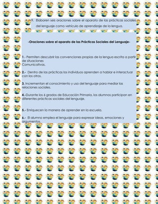 9. Elaboren seis oraciones sobre el aparato de las prácticas sociales
         del lenguaje como vehículo de aprendizaje de la lengua.




   -Oraciones sobre el aparato de las Prácticas Sociales del Lenguaje-



1.- Permiten descubrir las convenciones propias de la lengua escrita a partir
de situaciones
Comunicativas.

2.- Dentro de las prácticas los individuos aprenden a hablar e interactuar
con los otros.

3. Incrementan el conocimiento y uso del lenguaje para mediar las
relaciones sociales.

4.-Durante los 6 grados de Educación Primaria, los alumnos participan en
diferentes prácticas sociales del lenguaje.


5.- Enriquecen la manera de aprender en la escuela.

6.- El alumno emplea el lenguaje para expresar ideas, emociones y
argumentos.
 