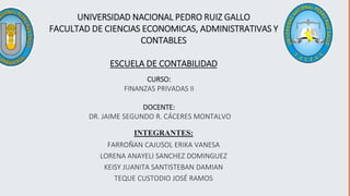 UNIVERSIDAD NACIONAL PEDRO RUIZ GALLO
FACULTAD DE CIENCIAS ECONOMICAS, ADMINISTRATIVAS Y
CONTABLES
ESCUELA DE CONTABILIDAD
CURSO:
FINANZAS PRIVADAS II
DOCENTE:
DR. JAIME SEGUNDO R. CÁCERES MONTALVO
INTEGRANTES:
FARROÑAN CAJUSOL ERIKA VANESA
LORENA ANAYELI SANCHEZ DOMINGUEZ
KEISY JUANITA SANTISTEBAN DAMIAN
TEQUE CUSTODIO JOSÉ RAMOS
 