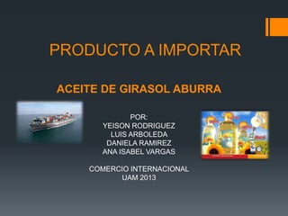 PRODUCTO A IMPORTAR
ACEITE DE GIRASOL ABURRA
POR:
YEISON RODRIGUEZ
LUIS ARBOLEDA
DANIELA RAMIREZ
ANA ISABEL VARGAS
COMERCIO INTERNACIONAL
UAM 2013

 