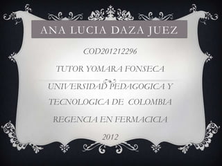 ANA LUCIA DAZA JUEZ
       COD201212296

  TUTOR YOMARA FONSECA

 UNIVERSIDAD PEDAGOGICA Y
 TECNOLOGICA DE COLOMBIA

 REGENCIA EN FERMACICIA

           2012
 