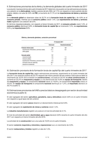 4 / 12 Informe de avance del nivel de actividadINDEC
II. Estimaciones provisorias de la oferta y la demanda globales del cuarto trimestre de 2017
La evolución macroeconómica del cuarto trimestre de 2017 determinó, de acuerdo con las estimaciones provisorias,
una variación en la oferta global, medida a precios del año 2004, de 7,7% con respecto al mismo período del año
anterior, debido a la suba de 3,9% del PIB y al aumento de 21,7% en las importaciones de bienes y servicios
reales.
En la demanda global se observaron alzas de 20,7% en la formación bruta de capital fijo y de 4,8% en el
consumo privado, mientras que el consumo público creció 1,4%. Las exportaciones de bienes y servicios
reales registraron una variación de 0,4%.
En términos desestacionalizados, con respecto al tercer trimestre de 2017, el consumo privado creció 1,3%, el
consumo público disminuyó 0,8%, la formación bruta de capital fijo se incrementó 7,4%, las exportaciones
0,3% y las importaciones 6,0%.
III. Estimación provisoria de la formación bruta de capital fijo del cuarto trimestre de 2017
La formación bruta de capital fijo, según estimaciones provisorias, experimentó en el cuarto trimestre del
año 2017 una variación positiva de 20,7% respecto del mismo período del año anterior. Esta suba se debió al
crecimiento de 19,5% de la inversión en construcciones, a la suba en 54,5% de otras construcciones, al
aumento en 32,2% en maquinaria y equipo y a una disminución de 14,8% en equipo de transporte. Dentro
de maquinaria y equipo, el componente nacional creció un 16,6% y el componente importado creció un
43,5%. En equipo de transporte el componente nacional disminuyó un 1,2% y el importado decreció un
26,7% (cuadro 7).
IV. Estimaciones provisorias del VAB a precios básicos desagregado por sector de actividad
económica (cuadro 5)
El valor agregado del sector agricultura, ganadería, caza y silvicultura creció 3,8% en el cuarto trimestre
con respecto a igual lapso del año anterior.
El valor agregado del sector pesca observó un decrecimiento interanual de 0,9%.
El valor agregado de explotación de minas y canteras creció 1,4%.
La industria manufacturera registró una suba en el nivel de actividad de 3,1%.
El nivel de actividad del sector electricidad, gas y agua decreció 0,9% durante el cuarto trimestre del año
2017 con respecto al mismo trimestre del año 2016.
La actividad de la construcción tuvo una suba de 16,0% en el cuarto trimestre.
El sector comercio mayorista y minorista y reparaciones tuvo un crecimiento de 4,9%.
El sector restaurantes y hoteles registró un alza de 1,3%.
Producto interno bruto	 3,9	 1,0
Importaciones FOB (bienes y servicios reales)	 21,7	 6,0
Oferta global	 7,7	
	 	
Demanda global	 7,7	
Consumo privado	 4,8	 1,3
Consumo público	 1,4	 – 0,8
Exportaciones FOB (bienes y servicios reales)	 0,4	 0,3
Formación bruta de capital fijo	 20,7	 7,4
Variación de existencias	 ///	 ///
4º trimestre 2017
Interanual Desestacionalizado
Oferta y demanda globales, variación porcentual
 