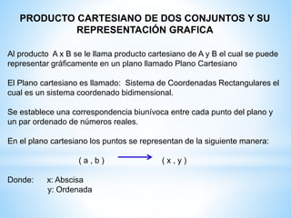 PRODUCTO CARTESIANO DE DOS CONJUNTOS Y SU
REPRESENTACIÓN GRAFICA
Al producto A x B se le llama producto cartesiano de A y B el cual se puede
representar gráficamente en un plano llamado Plano Cartesiano
El Plano cartesiano es llamado: Sistema de Coordenadas Rectangulares el
cual es un sistema coordenado bidimensional.
Se establece una correspondencia biunívoca entre cada punto del plano y
un par ordenado de números reales.
En el plano cartesiano los puntos se representan de la siguiente manera:
( a , b ) ( x , y )
Donde: x: Abscisa
y: Ordenada
 