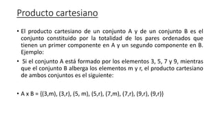 Producto cartesiano
• El producto cartesiano de un conjunto A y de un conjunto B es el
conjunto constituido por la totalidad de los pares ordenados que
tienen un primer componente en A y un segundo componente en B.
Ejemplo:
• Si el conjunto A está formado por los elementos 3, 5, 7 y 9, mientras
que el conjunto B alberga los elementos m y r, el producto cartesiano
de ambos conjuntos es el siguiente:
• A x B = {(3,m), (3,r), (5, m), (5,r), (7,m), (7,r), (9,r), (9,r)}
 