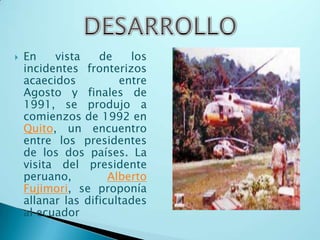 DesarrolloEn vista de los incidentes fronterizos acaecidos entre Agosto y finales de 1991, se produjo a comienzos de 1992 en Quito, un encuentro entre los presidentes de los dos países. La visita del presidente peruano, Alberto Fujimori, se proponía allanar las dificultades al ecuador