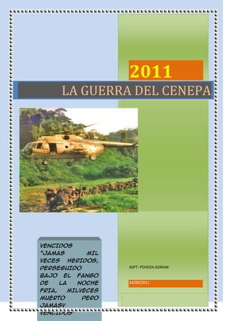 2011ASPT: POVEDA ADRIAN24/09/2011VENCIDOS “JAMAS MIL VECES HERIDOS, PERSEGUIDO BAJO EL FANGO DE LA NOCHE FRIA, MILVECES MUERTO PERO JAMASV VENCIDOS”-4324352377440La guerra del Cenepa<br />INDICE<br /> TOC  quot;
1-3quot;
    La Guerra del Cenepa o Guerra de Tiwinza PAGEREF _Toc304658178  2<br />Disputas entre el Perú y Ecuador PAGEREF _Toc304658179  3<br />Problema demarcatorio en la Cordillera del Cóndor PAGEREF _Toc304658180  4<br />Incidente de 1981, quot;
Paquishaquot;
/ quot;
Falso Paquishaquot;
 PAGEREF _Toc304658181  5<br />Desarrollo del conflicto PAGEREF _Toc304658182  5<br />El Cenepa bajo fuego PAGEREF _Toc304658183  7<br />TABLA RESUMEN PAGEREF _Toc304658184  13<br />Bibliografía PAGEREF _Toc304658197  14<br />La Guerra del Cenepa o Guerra de Tiwinza<br />69215208915 Fue un conflicto bélico localizado dentro de la zona en reclamación, que enfrentó a las fuerzas armadas del Perú y Ecuador durante los meses de enero y febrero de 1995; nunca hubo declaración formal de guerra entre ambos países, ni llegó a generalizarse por toda la frontera común. Las operaciones militares se sucedieron en territorio que hasta ese entonces se hallaba no delimitado, correspondiente a la cuenca del Río Cenepa, que es una zona de selva alta de complicado acceso, donde los factores climáticos y logísticos dificultaron los desplazamientos militares.<br />El conflicto se resolvió con el apoyo de Argentina, Chile, Brasil y EE. UU. (países garantes del Protocolo de Paz, Amistad y Límites de Río de Janeiro del 29 de enero de 1942), y bajo su tutela se pudo terminar el proceso de demarcación, fijando la frontera entre los tramos pendientes comprendidos entre los hitos Cunhime Sur y 20 de Noviembre, y Cusumaza–Bumbuiza y Yaupi–Santiago.2 Dentro de los lineamientos establecidos por el Protocolo de Río de Janeiro, bajo el fallo arbitral de Braz Días de Aguiar.<br />En el Acta de Brasilia, tanto Perú como Ecuador, aceptaron la fijación de la frontera pendiente, un tramo de 78 kilómetros, de acuerdo a un dictamen de los Garantes del Protocolo de Rio de Janeiro. Mismo que fue aceptado previamente, y ratificado luego, por los congresos de ambos países.3<br />352044053340Así, se estableció la frontera sobre las cumbres de la Cordillera del Cóndor, otorgando a Perú la zona en disputa (incluyendo Tiwinza), a la vez que Perú cedía a Ecuador la propiedad, pero no la soberanía, de un kilómetro cuadrado donde se encuentra Tiwinza (donde están sepultados 14 soldados ecuatorianos).4 También se firmaron acuerdos de Comercio y Navegación, de Integración Fronteriza y de instalación de una comisión binacional sobre Medidas de Confianza Mutua y Seguridad. <br />Disputas entre el Perú y Ecuador<br />Cuando se constituye el Estado ecuatoriano, se suscribieron diversos acuerdos y tratados con la finalidad de trazar la frontera entre ambos países, sobre todo en la parte amazónica. Ecuador señaló la existencia del Protocolo Pedemonte-Mosquera que, firmado en 1830, fue una continuación del Tratado Larrea-Gual. Perú cuestionó la validez de ese tratado, llegando a afirmar que nunca se firmó, debido a que jamás se encontró el documento original.<br />-381014605Durante 1859 y 1860, ambos países libraron una guerra sobre un territorio cercano al río Amazonas. Ecuador ingresó a una guerra civil que impidió las relaciones diplomáticas con el resto de Hispanoamérica, incluyendo al Presidente del Perú Ramón Castilla, ya que no existía un gobierno reconocido en Ecuador con el cual tratar. Igualmente, entre 1879 y 1883 el Perú participó en la Guerra del Pacífico contra Chile y no pudo atender otros asuntos diplomáticos.<br />En el siglo XX Ecuador se enfrentó nuevamente a Perú. Se dieron nuevos incidentes limítrofes. El más importante de esos conflictos fue el que se dio en el año de 1910. En 1922 hubo otra disputa referida a la firma del Tratado Salomón Lozano entre Perú y Colombia, que resultó favorable a esta última nación. Este tratado causó malestar tanto en Perú (donde se señala que el presidente Augusto B. Leguía lo suscribió bajo presión de los Estados Unidos), como en Ecuador, que se veía, de esa forma, limitando con Perú por el este.<br />Problema demarcatorio en la Cordillera del Cóndor<br />-3810250825La demarcación de la línea fronteriza establecida en el protocolo, mediante el levantamiento de hitos, se inició en 1947. Sin embargo, ésta no fue culminada en la zona de la Cordillera del Cóndor, debido a que, mediante un levantamiento aerofotogramétrico, se quot;
descubrióquot;
 la presencia del río Cenepa, entre el río Zamora y el río Santiago. Eso implicaba que lo consignado en el protocolo no correspondía con la geografía real de la zona. El río Cenepa era un accidente geográfico conocido desde muchos años antes, tal como lo reconoce en un ensayo el ex presidente peruano Fernando Belaúnde Terry. La suspensión se basó en la posición ecuatoriana, que señalaba la inexistencia de un quot;
Divortium Aquarumquot;
 (divisoria de aguas) entre el río Zamora y el río Santiago, como contempla el Protocolo de Río de Janeiro. En efecto, el árbitro brasileño Braz Días de Aguiar solamente menciona que los ríos necesarios para efectos de demarcación son el Zamora y el Santiago. Según el punto de vista ecuatoriano, este tema, añadido a otras quot;
inconsistenciasquot;
 en el texto del protocolo, fueron causa de que la demarcación se suspendiera unilateralmente. Como conclusión, Ecuador mantuvo durante años la tesis de que el protocolo era inejecutable.<br />En el plano diplomático los representantes peruanos y ecuatorianos no pudieron ponerse de acuerdo. La colocación de hitos fronterizos, convenida en el protocolo de 1942, imprescindible en una zona tan agreste, no pudo ser concluída, pues se detuvo en 1950, quedando sin demarcar un espacio de 78 kilómetros lineales<br />Incidente de 1981, quot;
Paquishaquot;
/ quot;
Falso Paquishaquot;
<br />-3810828675El 22 de enero de 1981, el gobierno peruano denunció un ataque a una de sus aeronaves cuando realizaba una misión de abastecimiento a puestos de vigilancia en el río Comaina (territorio peruano). El entonces Presidente del Perú, Arquitecto Fernando Belaúnde Terry, ordenó la inspección del río Comaina hasta sus nacientes en el lado oriental de la Cordillera del Cóndor, comprobándose la existencia, dentro de territorio peruano, de tres destacamentos militares ecuatorianos, con sus respectivas instalaciones. Este hallazgo causó acciones de fuerza, logrando las fuerzas peruanas desalojar los destacamentos ecuatorianos<br />En 1992, los presidentes del Perú y Ecuador, Alberto Fujimori Fujimori y Rodrigo Borja Cevallos, suscribieron el llamado Pacto de Caballeros en el que se comprometían a buscar soluciones pacíficas a las diferencias. Sin embargo, en el mes de diciembre de 1994 se empiezan a notar movilizaciones del ejército del Ecuador, que desde 1981 había estado preparándose para afrontar un conflicto generalizado, desplegando sus sistemas de defensa en el área de la Cordillera del Cóndor<br />Desarrollo del conflicto<br />15240177800En vista de los incidentes fronterizos acaecidos entre Agosto y finales de 1991, se produjo a comienzos de 1992 en Quito, un encuentro entre los presidentes de los dos países. La visita del presidente peruano, Alberto Fujimori, se proponía allanar las dificultades que impedían una solución diplomática al problema fronterizo, firmándose el llamado quot;
pacto de Caballerosquot;
. En la tarde del 9 de enero de 1995, cerca de las 17:30 horas, en la zona del Cenepa, una patrulla de cuatro soldados peruanos del Batallón de Infantería de Selva quot;
Callaoquot;
 Nº 25 tuvo un encuentro con una patrulla ecuatoriana del Batallón Nº 63 quot;
Gualaquizaquot;
. Al día siguiente las tropas peruanas son acompañadas por las ecuatorianas hasta el PV-1. El 11 de enero se produce un nuevo encuentro, de nuevo en la zona peruana del Cenepa, cerca de las 13:00, la patrulla peruana -de aproximadamente 10 soldados- es conminada por los ecuatorianos y se inicia un breve intercambio de disparos.<br />3148965255905Sin embargo, estos incidentes fueron solucionados por la vía diplomática, llegando incluso a emitirse el 14 de Enero de 1995, una declaración conjunta que enfatizaba: quot;
en la zona de frontera, hay un clima de paz y tranquilidadquot;
.<br />En los días 19 y 22 de ese mismo mes, se volvieron a registrar escaramuzas entre patrullas militares de los dos países.<br />Las versiones políticas atribuyeron el crecimiento del enfrentamiento a la situación política que reinaba en ambos países; así, mientras el presidente ecuatoriano Sixto Durán Ballén se encontraba con bajísimos niveles de aceptación popular, su homólogo peruano Alberto Fujimori preparaba el camino para su reelección. En ambos casos, la popularidad de los mandatarios se incrementó.<br />Argentina, siendo parte del Protocolo de Río de Janeiro, y, por lo tanto, obligadamente neutral en el conflicto, proporcionó armas a Ecuador para ser usadas en contra del Perú, hecho que se tornó en todo un escándalo internacional, que incluso salpicó al gobierno venezolano de aquel entonces, llegándo la Presidenta argentina Cristina Kirchner, en ocasión de una visita oficial al Perú el 22 y 23 de marzo de 2010, a ofrecer disculpas formales en nombre de su país.8<br />En total se despacharon 75 toneladas de armamento, por un valor de 33 millones de dólares, que comprendían ocho mil fusiles FAL, 36 cañones de 105 y 155 mm., diez mil pistolas de 9 mm., 350 morteros, 50 ametralladoras pesadas, 58 millones de municiones, 45.000 proyectiles de cañón, nueve mil granadas, y explosivos. Estas armas partieron del aeropuerto bonaerense de Ezeiza el 17, 18 y 22 de febrero con destino a Venezuela, que después fueron transferidas a Ecuador.9<br />3072765729615Chile, por su lado, también había realizado entregas de armas y pertrechos militares al Ecuador, en plena guerra del Cenepa. Parlamentarios opositores al régimen de Alberto Fujimori en el Perú, denunciaron que éste había negado el permiso para que aviones de la FAP interceptaran a dos aviones cargueros de la FAE, que, después de realizar una escala en Brasil, se dirigieron a Iquique, en Chile, con el fin de cargar pertrechos y armas. Chile se defendió, aduciendo que se cumplió la entrega de un contrato de venta de armas, firmado antes del inicio del conflicto.10 11 La venta de armas de Chile a Ecuador, se realizo el 31 de Enero de 1995.El monto de la venta fue de 1millon 900mil dólares y consistió en 3,000 fusiles, 7,829 cargadores y 300 cohetes Low. <br />El Cenepa bajo fuego<br />24 de enero: El Perú moviliza sus tropas, mientras la FAE realiza los preparativos para alistar su flota para el inminente combate.<br />25 de enero: Ecuador militariza la zona de la Cordillera del Cóndor después conocida como Base Sur, la cual era aún territorio en litigio.<br />26 de enero: Una patrulla del BIS (Batallón de Infantería de Selva) Nº25 del Ejército peruano realizaba labores de construcción de un helipuerto en la zona de la quebrada Fashin y la cabeza del río Cenepa, cuando es atacada por el Grupo de Fuerzas Especiales Nº26 del Ejército ecuatoriano.<br />348615-4445  Un helicóptero ecuatoriano Súper Puma realizando relevo de tropas durante el conflicto.<br />27 de enero: Tanto Perú como Ecuador ordenan el despliegue general de sus tropas en la línea fronteriza y la costa del Pacífico, listos para atacar en caso de una eventual guerra total. Durante toda la guerra se movilizaron alrededor 140 000 hombres.<br />28 de enero: A las 7:45 horas fuerzas peruanas lanzan su primer ataque terrestre contra posiciones ecuatorianas en la cabecera de las aguas del Cenepa. A las 11:05, los ataques se renuevan, pero esta vez con apoyo de helicópteros artillados peruanos que daban cobertura a las tropas terrestres. En este combate se reporta un helicóptero peruano alcanzado por un misil tierra-aire Igla-1E (SA-16). A las 12:05, caza-bombarderos de la FAP hacen su primera aparición en el valle del Cenepa y se retirarían tras ser informados de la presencia de interceptores de la FAE.23<br />46291554610029 de enero: En un patrón que se repetiría constantemente los próximos días, fuerzas peruanas lanzarían múltiples y simultáneos ataques en todo el área, en un esfuerzo por debilitar las posiciones ecuatorianas en Tiwinza, Cueva de los Tayos, Base Sur y Coangos, llegando a derribar un helicóptero Mi-8TV de la FAP, también se reporta el derribo de un segundo helicóptero por parte de la MANPADS de Ecuador, aunque este segundo derribo no ha podido ser confirmado. Al final del día el Perú anuncia que se capturaron 3 base ecuatorianas, algo que el gobierno del Ecuador negó.<br />31 de enero: Después de 24 horas de calma, tropas peruanas renuevan sus ataques contra Tiwinza, Coangos y Cueva de los Tayos. Ecuador y Perú rechazan bilateralmente una llamada internacional para un cese al fuego inmediato.<br />1 de febrero: los ataques continúan, pero esta vez con el apoyo de artillería pesada. Aviones peruanos biplaza de ataque ligero A-37B hacen su aparición en el campo de guerra, bombardeando posiciones ecuatorianas. Incluso la base de Cóndor Mirador en la cumbre de la cordillera del Cóndor cae bajo el fuego de los aviones de la FAP.<br />2 de febrero: Se realizan no menos de 12 ataques aire-tierra por parte de la FAP, que ofrecía apoyo a sus tropas que trataban de tomar Cueva de los Tayos y Base Sur.<br />3 de febrero: Strikemasters Mk 89 y bombarderos ligeros A-37B ecuatorianos, bajo cobertura aérea de interceptores de la FAE, hacen su primera aparición en el campo de batalla, bombardeando posiciones peruanas.<br />4 de febrero: Embraer EMB 312 Tucanos de la FAP realizan una salida nocturna bombardeando la posición enemiga de Tiwinza.<br />6 de febrero: La FAP hace por primera vez uso de sus bombarderos a reacción Camberra para atacar posiciones ecuatorianas. Un Camberra se reportó como perdido a causa de las malas condiciones meteorológicas, otras versiones afirman que fue víctima de fuego antiaéreo.24<br />7 de febrero: Un helicóptero Mi-25 peruano es derribado tras una sucesión de, por lo menos, dos impactos de misiles antiaéreos Igla. Bombarderos A-37B de la FAE, escoltados por interceptores Kfir, atacan posiciones peruanas. Uno de los A-37B llega a ser alcanzado por la artillería antiaérea, pero consigue retornar a su base.<br />9 de febrero: La actividad aérea se intensifica en ambas bandos. La FAP lleva a cabo no menos de 16 misiones usando caza-bombarderos Sukhoi Su-22. Esta vez la bombardera Camberra realizan un bombardeo nocturno.<br />47244022288510 de febrero: La actividad aérea se intensificó en la zona de batalla. Durante la mañana bombarderos A-37B y Sukhoi Su-22M son enviados por la FAP para atacar posiciones ecuatorianas. Según la versión ecuatoriana, a las 12:45 salen 4 interceptores ecuatorianos (2 Mirage F.1JAs y 2 IAI Kfir C.2s) tras haber detectado 5 aeronaves, un IAI Kfir C.2 derriba un A-37B peruano, y dos Su-22 peruanos son derribados por los Mirage F.125 , mientras que otro A-37B peruano logra escapar de un IAI Kfir C.2 tras una gran maniobra volando a ras de los árboles.13 Según la versión peruana los Sukhoi-22 peruanos fueron derribados por artillería antiaérea; un inicial comunicado oficial de las FFAA Ecuador, publicado el sábado 11 de febrero de 1995 en el Diario El Universo de Guayaquil (año 74, Nº 149, Página 1), daba una versión similar a la peruana.<br />11 de febrero: A medida que el conflicto terrestre toma fuerza, la actividad aérea en el área se incrementa, así, aviones de ataque Ha-37B ecuatoriano lanzan un ataque sobre posiciones peruanas. Un A-37B de la FAE es alcanzado por un misil de la MANPAD peruana, pero la tripulación consigue volar de regreso a su base.<br />13 de febrero: Un grupo de tanques refuerza la brigada 7 Loja ecuatoriana, mientras que el Perú lanza fuertes ataques con cobertura aérea contra de las posiciones ecuatorianas de Coangos y Tiwinza. Según fuentes ecuatorianas, un helicóptero Mi-8TV y un Mi-17 peruanos fueron derribados; las fuentes peruanas niegan esos derribos. En la noche el presidente peruano Alberto Fujimori aparece en TV declarando la toma de Tiwinza.<br />14-16 de febrero: Los combates continúan a lo largo de todo el área de conflicto. El miércoles 15 de febrero un grupo de periodistas internacionales arriba a Tiwinza tras una invitación del ejército ecuatoriano que, con posicionadores GPS, demuestran las coordenadas exactas de Tiwinza (3°27'57.18quot;
 Sur, 78°15'8.72quot;
 Oeste) hechas públicas a principios de febrero de 1995, buscando desmentir, así, las declaraciones del presidente peruano Alberto Fujimori, hechas dos días atrás públicamente.26<br />17 de febrero: En presencia de cuatro países garantes del Protocolo de Río (Estados Unidos de América, Brasil, Chile, Argentina), el vice-ministro ecuatoriano de asuntos exteriores, Marcelo Fernández de Córdoba y el vice-ministro peruano de asuntos exteriores, Eduardo Ponce, firman en Brasil la Declaración de Paz de Itamaraty, confirmando un alto el fuego inmediato y el establecimiento de un grupo de paz MOMEP (Military Observer Mission, Ecuador Perú), encargado de supervisar el cumplimiento del alto el fuego, a través de la puesta a cargo por parte de la MOMEP de las bases de Tiwinza y Base Sur, y el establecimiento de los límites de una zona desmilitarizada. Ecuador y Perú se comprometen a emprender las conversaciones en torno a las causas pendientes de ambos países.27<br />21 de febrero: Los primeros observadores de la MOMEP arriban a la base ecuatoriana de Patuca, pero enfrentamientos a lo largo de todo el día impiden que los observadores alcancen el área de conflicto. Ecuador reclama que helicópteros peruanos sobrevuelan constantemente sobre posiciones ecuatorianas, violando así el alto el fuego; el Perú, por su parte, denuncia un constante acoso por parte de la artillería ecuatoriana a las posiciones peruanas.<br />43434025273022 de febrero:, conocido como el quot;
Miércoles negroquot;
, pues el ejército ecuatoriano tuvo una cantidad de bajas superior al total de bajas acumulado desde el inicio de la guerra, 13 muertos y 20 heridos aquel día, cantidad corroborada por el general ecuatoriano Paco Moncayo; siempre según el mismo general Moncayo, esa tarde y noche, tropas ecuatorianas toman represalias contra el bando peruano utilizando armas de apoyo de fuegos; al día siguiente se habría detectado un movimiento de evacuación de bajas por el lado peruano.28 Se llevaban cinco días desde la Declaración de cese al fuego de Itamaraty.<br />28 de febrero: En los días siguientes las escaramuzas continúan. Sólo la presión de los garantes, básicamente EE.UU., logró que ambos bandos respetaran el cese del fuego y se estableciera una zona desmilitarizada. De esta manera se firma en Montevideo la declaración de “Reiteración del compromiso a proceder a un inmediato y efectivo cese el fuego”. Si bien incidentes menores se dan a lo largo de los siguientes meses, la Guerra del Cenepa ha terminado oficialmente. <br />DECLARACION DE PAZ TOC  quot;
1-3quot;
    <br />El 17 de febrero de 1995, se firma la Declaración de Paz de Itamaraty, en Brasil, que determina la retirada de las tropas de ambos países. <br />Sin embargo, en incidentes quot;
confusosquot;
, se producen nuevos combates en la zona del Cenepa (Tiwinza, Base Sur y Cueva de los Tayos). Si bien ni Ecuador ni Perú cumplieron lo acordado en el tratado de Itamaraty, la versión oficial ecuatoriana es que, debido a que el Presidente del Perú, Alberto Fujimori, había anunciado anteriormente la captura de estos destacamentos, era indispensable tomarlos antes de la llegada de los observadores y periodistas a la zona. Periodistas peruanos y Alberto Fujimori llegan escoltados por un pequeño grupo de soldados al izamiento de la bandera nacional del Perú en Cueva de los Tayos, un hecho que la representante de los Estados Unidos ante la OEA, calificaría el viaje de Fujimori en una reunión urgente de la OEA el 23 de febrero de 1995, de quot;
provocaciónquot;
. El gobierno estadounidense también expresaría su rechazo ante el uso bélico que se le dio el 22 de febrero a los helicópteros que aquel gobierno dono al Perú para combatir el narcotráfico. El sábado 25 de febrero los garantes instan a las partes quot;
a evitar cualesquiera iniciativas que puedan ser interpretadas como amenaza o como provocaciónquot;
. Finalmente se desmilitarizó la zona de conflicto; tropas ecuatorianas se replegaron en Coangos y tropas peruanas hicieron lo mismo en PV1. <br />Según la tesis de Javier Pérez de Cuéllar, la desmilitarización debió efectuarse en ambos lados de la frontera, teniendo así la base de Coangos que ser desmilitarizada, ya que desde la cumbre de este sitio tropas ecuatorianas recibían apoyo logístico de su artillería, lo que facilitaría un supuesto nuevo infiltra miento de tropas ecuatorianas en Tiwinza<br />TABLA RESUMENLa Guerra del Cenepa o Guerra de TiwinzaFue un conflicto bélico localizado dentro de la zona en reclamación, que enfrentó a las fuerzas armadas del Perú y Ecuador durante los meses de enero y febrero de 1995; nunca hubo declaración formal de guerra entre ambos países, ni llegó a generalizarse por toda la frontera comúnDisputas entre el Perú y EcuadorCuando se constituye el Estado ecuatoriano, se suscribieron diversos acuerdos y tratados con la finalidad de trazar la frontera entre ambos países, sobre todo en la parte amazónica Y  En el siglo XX Ecuador se enfrentó nuevamente a Perú. Se dieron nuevos incidentes limítrofes. Problema demarcatorio en la Cordillera del CóndorLa demarcación de la línea fronteriza establecida en el protocolo, mediante el levantamiento de hitos, se inició en 1947. Sin embargo, ésta no fue culminada en la zona de la Cordillera del Cóndor, debido a que, mediante un levantamiento aerofotogramétrico, se quot;
descubrióquot;
 la presencia del río Cenepa, entre el río Zamora y el río Santiago Incidente de 1981, quot;
Paquishaquot;
/ quot;
Falso Paquishaquot;
El 22 de enero de 1981, el gobierno peruano denunció un ataque a una de sus aeronaves cuando realizaba una misión de abastecimiento a puestos de vigilancia en el río Comaina, EL CUAL FUE UNA GRAN MENTIRADesarrollo del conflictoEn la zona del Cenepa, una patrulla de cuatro soldados peruanos del Batallón de Infantería de Selva quot;
Callaoquot;
 Nº 25 tuvo un encuentro con una patrulla ecuatoriana del Batallón Nº 63 quot;
Gualaquizaquot;
.y así se fueron desarrollando múltiples ataques.El Cenepa bajo fuegoDurante los días de enero y febrero las bases ecuatorianas ubicadas en el alto Cenepa eran atacadas consecutivamente por soldados peruanos.DECLARACION DE PAZ TOC  quot;
1-3quot;
    El 17 de febrero de 1995, se firma la Declaración de Paz de Itamaraty, en Brasil, que determina la retirada de las tropas de ambos países. <br /> HYPERLINK quot;
http://es.wikipedia.org/wiki/Jorge_Basadre_Grohmannquot;
  quot;
Jorge Basadre Grohmannquot;
 Bibliografía<br />re Grohmann, Jorge (2004). Historia de la República del Perú [1822-1933]. Lima: Diario El Comercio. ISBN 9972-205-62-2.<br />López Contreras, Jimmy (2004). Ecuador-Perú - Antagonismos, negociación e intereses nacionales. Quito: Ediciones Abya-Yala. ISBN 9978-22-473-4.<br />Revista Caretas (1998). La Dolorosa Verdad [1]. Lima: Revista Caretas. ISBN 92-2-317302-7.<br />Revista Caretas (1999). Se lo gastaron (el Gobierno de Perú al dinero para la defensa)[2]. Lima: Revista Caretas. ISBN 92-2-317302-7.<br />Diario La República (2003). Atlas departamental del Perú. Lima: Ediciones PEISA S.A.C.. ISBN 9972-40-257-6.<br />