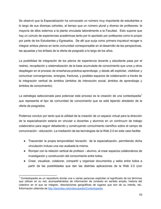 Se observó que la Especialización ha convocado un número muy importante de estudiantes a
lo largo de sus diversas cohortes, al tiempo que un número plural y diverso de profesores: la
mayoría de ellos externos a la planta vinculada laboralmente a la Facultad. Esto supone que
hay un cúmulo de experiencias académicas tanto por lo aportado por profesores como lo propio
por parte de los Estudiantes y Egresados. De allí que surja como primera inquietud recoger e
integrar ambos planos en tanto comunidad corresponsable en el desarrollo de las perspectivas,
las apuestas y los énfasis de la oferta de posgrado a lo largo de los años.


La posibilidad de integración de los planos de experiencia docente y estudiante pasa por el
rastreo, recopilación y sistematización de la base acumulada de conocimiento que unos y otros
despliegan en el proceso de enseñanza-práctica-aprendizaje, y desde allí explicitar, visibilizar y
comunicar convergencias, sinergias, fracturas, y posibles espacios de colaboración a través de
la integración vertical de ámbitos (ámbitos de interacción social, ámbitos de aprendizaje y
ámbitos de conocimiento).


La estrategia seleccionada para potenciar este proceso es la creación de una contextopedia1
que representa el tipo de comunidad de conocimiento que se está tejiendo alrededor de la
oferta de posgrados.


Podemos concluir por tanto que la utilidad de la creación de un espacio virtual para la dirección
de la especialización estaría en vincular a docentes y alumnos en un continuum de trabajo
colaborativo para seguir debatiendo y construyendo conocimiento científico sobre el campo de
comunicación - educación. La mediación de las tecnologías de la Web 2.0 en este caso facilita:


    ●   Trascender la propia temporalidad /duración de la especialización, permitiendo dicha
        vinculación incluso una vez acabada la misma.
    ●   Romper con la relación vertical de profesor - alumno, al crear espacios colaborativos de
        investigación y construcción del conocimiento entre todos.
    ●   Crear, visualizar, colaborar, compartir y organizar documentos y webs entre todos a
        partir de las posibilidades que dan las distintas aplicaciones de la Web 2.0 (con


1
  Contextopedia es un repositorio donde una o varias personas explicitan el significado de los términos
que utilizan en su red, acompañándolos de información de contexto en sentido amplio: historia del
colectivo en el que se integran, descripciones geográficas de lugares que son de su interés, etc .
Información obtenida de http://lasindias.net/indianopedia/Contextopedia.

                                                                                                    10
 