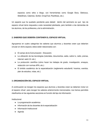espacios como wikis o blogs, con herramientas como Google Docs, Delicious,
        SlideShare, Calameo, Scribd, CmapTool, Pearltrees, etc.)


Un aspecto que ha quedado pendiente para debatir dentro del seminario es qué tipo de
espacio virtual daría respuesta a esta necesidad planteada, pero también a las demandas de
los alumnos, de los profesores y de la administración.




2. SABERES QUE DEBERÍA CONTENER EL ESPACIO VIRTUAL


Agrupamos en cuatro categorías los saberes que alumnos y docentes creen que deberían
circular en dicho espacio; éstos están relacionados con:


    ●   El campo de la Comunicación - Educación.
    ●   La utilización de las tecnologías (tutoriales, documentos, webs, sobre tv, radio, prensa,
        internet -web 2.0- etc.)
    ●   La producción científica (cómo hacer los trabajos de grado, investigación, ensayos,
        redacción con normas APA, etc.)
    ●   El ámbito académico de la especialización (reglamento estudiantil, horarios, eventos,
        plan de estudios, notas, etc.)




3. ORGANIZACIÓN DEL ESPACIO VIRTUAL


A continuación se recogen los espacios que alumnos y docentes creen se deberían incluir en
el espacio virtual para recoger los saberes anteriormente mencionados; nos hemos permitido
clasificarlos en las siguientes secciones en función del tipo de información:


Institucional:
    ●   La programación académica
    ●   Información de los docentes de la especialización
    ●   Información Institucional
    ●   Agenda



                                                                                              11
 