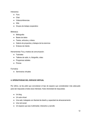 Interactiva:
    ●   Foro
    ●   Chat
    ●   Videoconferencias
    ●   Wiki
    ●   Grupos de trabajo cooperativo


Biblioteca:
    ●   Bibliografia
    ●   Bases de datos
    ●   Textos, artículos y vídeos
    ●   Galería de proyectos y trabajos de los alumnos
    ●   Enlaces de interés


Herramientas Tics y medios de comunicación:
    ●   Tutoriales
    ●   Talleres de radio, tv, fotografía, video
    ●   Programas radiales
    ●   Prensa


Formativa
    ●   Seminarios virtuales




4. OPERATIVIDAD DEL ESPACIO VIRTUAL


Por último, se les pidió que concretaran el tipo de espacio que consideraban más adecuado
para dar respuesta a todos esos intereses. Hubo diversidad de respuestas:


    ●   Un blog
    ●   Un aula virtual
    ●   Una web, trabajada con libertad de diseño y capacidad de almacenamiento
    ●   Una red social
    ●   Un espacio que sea multimedial, interactivo y sencillo


                                                                                      12
 