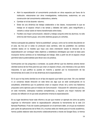    Abrir la especialización al conocimiento producido en otros espacios por fuera de la
       institución; relacionarse con otros investigadores, instituciones, exalumnos, en una
       construcción del conocimiento colaborativa y abierta.
      Cambiar el rol de docente –alumno.
      Dotar de una dinámica de trabajo colaborativo a las clases, incorporando lo que se
       trabaja en el espacio virtual a las tareas y debates del salón, para resignificarlo y
       volverlo a volcar sobre el mismo transformado entre todos.
      Facilitar una mayor comunicación, relación y trabajo conjunto entre los alumnos; no sólo
       entre los del mismo grupo, sino entre distintos grupos y/o cohortes.


Hemos subrayado las palabras “daría la posibilidad”, porque, como se ha venido discutiendo en
el aula, las tics por sí solas no producen esos cambios, sólo los posibilitan; los cambios
vendrán dados en la medida que haya una clara orientación desde la dirección de la
especialización por conseguir tales objetivos y establezca estrategias que sean la base para
incorporar dichos cambios en la metodología de trabajo. Sólo a partir de ahí el espacio virtual
permitirá toda la potencialidad para llevar eso a la práctica.


Continuando con las preguntas a contestar, se puede afirmar que los distintos actores tienen
claridad acerca de los fines para los que crear un espacio virtual, y los intereses a los que daría
respuesta, lo que justifica su puesta en marcha y apostar por la incorporación de las
herramientas de la web 2.0 en las dinámicas de la especialización.


En lo que no hay tanta claridad es en el tipo de espacio que habría que crear. Sin una claridad
ni un consenso desde dirección en este tema (es algo que se está construyendo en la
actualidad), entendimos que no podíamos crear un espacio virtual, tal y como nos habíamos
propuesto como ejercicio para el módulo de Comunicación - Educación III: valoramos que eso,
en este momento, sobrepasa nuestras competencias, y requiere una mayor madurez del
proceso de reflexión en el que está actualmente inmersa la especialización.


En su lugar decidimos hacer este informe a la par que mostrar un ejemplo de cómo se podría
organizar la información sobre la especialización utilizando la herramienta de la web 2.0
llamada Pearltrees. Fruto de nuestra participación en el seminario taller, en el que se mostraron
gran parte de aplicaciones de la Web 2.0 y muchas webs de interés para el mundo académico,
hemos podido elaborar este documento colaborativamente a través de Google Docs, lo hemos

                                                                                                14
 
