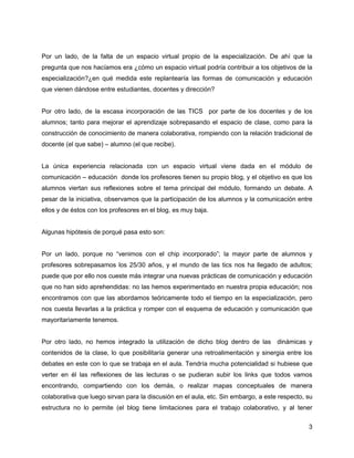 Por un lado, de la falta de un espacio virtual propio de la especialización. De ahí que la
pregunta que nos hacíamos era ¿cómo un espacio virtual podría contribuir a los objetivos de la
especialización?¿en qué medida este replantearía las formas de comunicación y educación
que vienen dándose entre estudiantes, docentes y dirección?


Por otro lado, de la escasa incorporación de las TICS por parte de los docentes y de los
alumnos; tanto para mejorar el aprendizaje sobrepasando el espacio de clase, como para la
construcción de conocimiento de manera colaborativa, rompiendo con la relación tradicional de
docente (el que sabe) – alumno (el que recibe).


La única experiencia relacionada con un espacio virtual viene dada en el módulo de
comunicación – educación donde los profesores tienen su propio blog, y el objetivo es que los
alumnos viertan sus reflexiones sobre el tema principal del módulo, formando un debate. A
pesar de la iniciativa, observamos que la participación de los alumnos y la comunicación entre
ellos y de éstos con los profesores en el blog, es muy baja.


Algunas hipótesis de porqué pasa esto son:


Por un lado, porque no “venimos con el chip incorporado”; la mayor parte de alumnos y
profesores sobrepasamos los 25/30 años, y el mundo de las tics nos ha llegado de adultos;
puede que por ello nos cueste más integrar una nuevas prácticas de comunicación y educación
que no han sido aprehendidas: no las hemos experimentado en nuestra propia educación; nos
encontramos con que las abordamos teóricamente todo el tiempo en la especialización, pero
nos cuesta llevarlas a la práctica y romper con el esquema de educación y comunicación que
mayoritariamente tenemos.


Por otro lado, no hemos integrado la utilización de dicho blog dentro de las dinámicas y
contenidos de la clase, lo que posibilitaría generar una retroalimentación y sinergia entre los
debates en este con lo que se trabaja en el aula. Tendría mucha potencialidad si hubiese que
verter en él las reflexiones de las lecturas o se pudieran subir los links que todos vamos
encontrando, compartiendo con los demás, o realizar mapas conceptuales de manera
colaborativa que luego sirvan para la discusión en el aula, etc. Sin embargo, a este respecto, su
estructura no lo permite (el blog tiene limitaciones para el trabajo colaborativo, y al tener


                                                                                               3
 