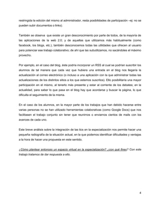 restringida la edición del mismo al administrador, resta posibilidades de participación –ej: no se
pueden subir documentos o links).


También se observa que existe un gran desconocimiento por parte de todos, de la mayoría de
las aplicaciones de la web 2.0; y de aquellas que utilizamos más habitualmente (como
facebook, los blogs, etc.), también desconocemos todas las utilidades que ofrecen al usuario
para potenciar ese trabajo colaborativo; de ahí que las subutilizamos, no sacándoles el máximo
provecho.


Por ejemplo, en el caso del blog, éste podría incorporar un RSS al cual se podrían suscribir los
alumnos de tal manera que cada vez que hubiera una entrada en el blog nos llegaría la
actualización al correo electrónico (o incluso a una aplicación con la que administrar todas las
actualizaciones de los distintos sitios a los que estemos suscritos). Ello posibilitaría una mayor
participación en el mismo, al tenerlo más presente y estar al corriente de los debates; en la
actualidad, para saber lo que pasa en el blog hay que acordarse y buscar la página, lo que
dificulta el seguimiento de la misma.


En el caso de los alumnos, en la mayor parte de los trabajos que han debido hacerse entre
varias personas no se han utilizado herramientas colaborativas (como Google Docs) que nos
facilitasen el trabajo conjunto sin tener que reunirnos o enviarnos cientos de mails con los
avances de cada uno.


Este breve análisis sobre la integración de las tics en la especialización nos permite hacer una
pequeña radiografía de la situación actual, en la que podemos identificar dificultades y ventajas
a la hora de hacer una propuesta en este sentido.


¿Cómo plantear entonces un espacio virtual en la especialización? ¿con qué fines? Con este
trabajo tratamos de dar respuesta a ello.




                                                                                                4
 