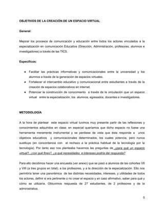 OBJETIVOS DE LA CREACIÓN DE UN ESPACIO VIRTUAL


General:


Mejorar los procesos de comunicación y educación entre todos los actores vinculados a la
especialización en comunicación Educativa (Dirección, Administración, profesores, alumnos e
investigadores) a través de las TICS.


Específicos:


   ●   Facilitar las prácticas informativas y comunicacionales entre la universidad y los
       alumnos a través de la generación de espacios virtuales.
   ●   Fortalecer el intercambio educativo y comunicacional entre estudiantes a través de la
       creación de espacios colaborativos en internet.
   ●   Potenciar la construcción de conocimiento a través de la vinculación que un espacio
       virtual entre la especialización, los alumnos, egresados, docentes e investigadores.




METODOLOGÍA


A la hora de plantear este espacio virtual tuvimos muy presente partir de las reflexiones y
conocimientos adquiridos en clase; en especial queríamos que dicho espacio no fuese una
herramienta meramente instrumental y se perdiese de vista que ésta responde a                unos
objetivos educativos    y comunicacionales determinados, los cuales potencia, pero nunca
sustituye (en concordancia con      el rechazo a la práctica habitual de la tecnología por la
tecnología). Por tanto eso nos planteaba hacernos las preguntas de ¿para qué un espacio
virtual?, ¿con qué fines?, ¿a qué necesidades e intereses podría dar respuesta?


Para ello decidimos hacer una encuesta (ver anexo) que se pasó a alumnos de las cohortes VII
y VIII (a tres grupos en total), a los profesores, y a la dirección de la especialización. Ello nos
permitiría tener una panorámica de las distintas necesidades, intereses, y utilidades de todos
los actores, definir si era pertinente o no crear el espacio y en caso afirmativo, saber para qué y
cómo se utilizaría. Obtuvimos respuesta de 27 estudiantes, de 2 profesores y de la
administrativa.


                                                                                                 5
 